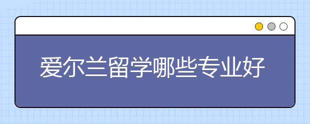 爱尔兰留学哪些专业好就业？