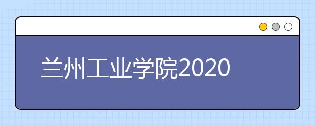 兰州工业学院2020年招生章程（含艺术类）