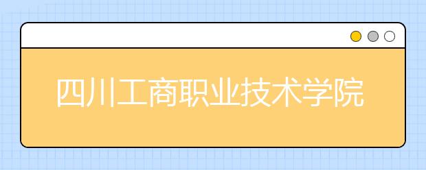 四川工商职业技术学院2020年招生章程