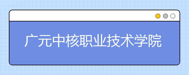 广元中核职业技术学院2020年招生章程