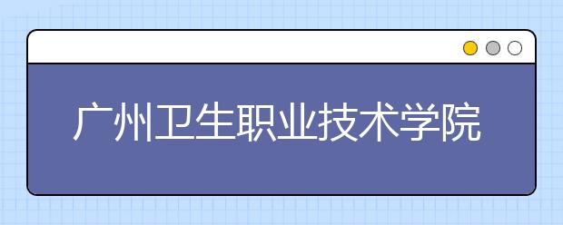 广州卫生职业技术学院2020年春季高考招生章程