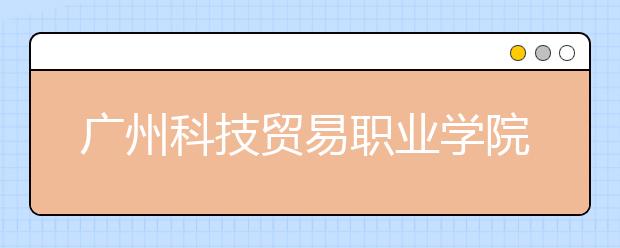 广州科技贸易职业学院2020年春季高考招生章程