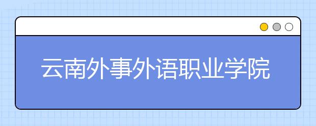 云南外事外语职业学院2020年云南省单独考试招生章程