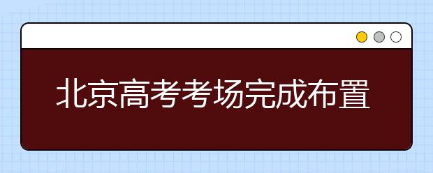 北京高考考场完成布置封闭管理