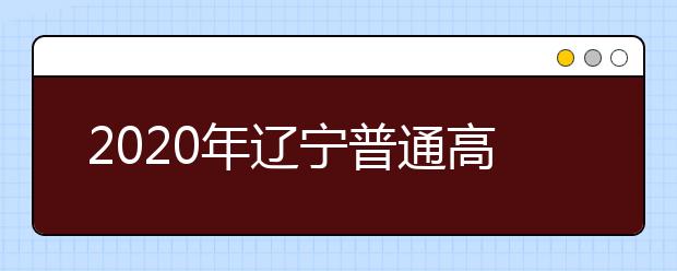 2020年辽宁普通高等学校招生工作：填报志愿