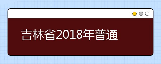 吉林省2018年普通高校招生网上填报志愿工作的通知