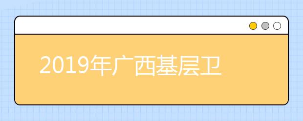 2019年广西基层卫生人员学历提升计划专项招生院校办学点