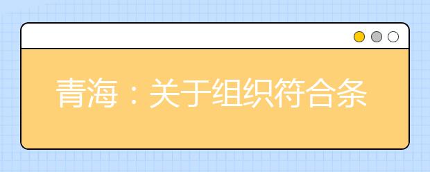 青海：关于组织符合条件考生积极参加2017年高校国家贫困专项计划单独招生的通知