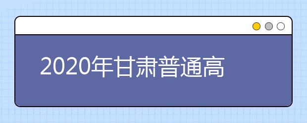 2020年甘肃普通高等学校招生工作通知