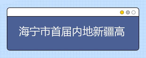 海宁市首届内地新疆高中班高考喜获丰收