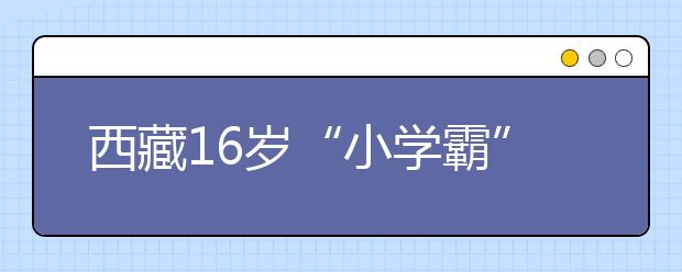 西藏16岁“小学霸”连跳两级考入中国顶级学府