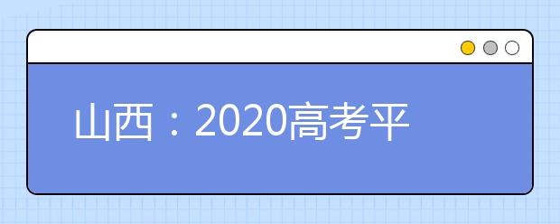 山西：2020高考平安落幕 考生24日可查成绩