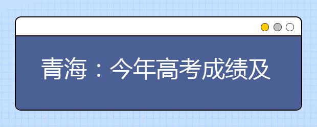 青海：今年高考成绩及录取信息查询将继续使用微信推送服务功能