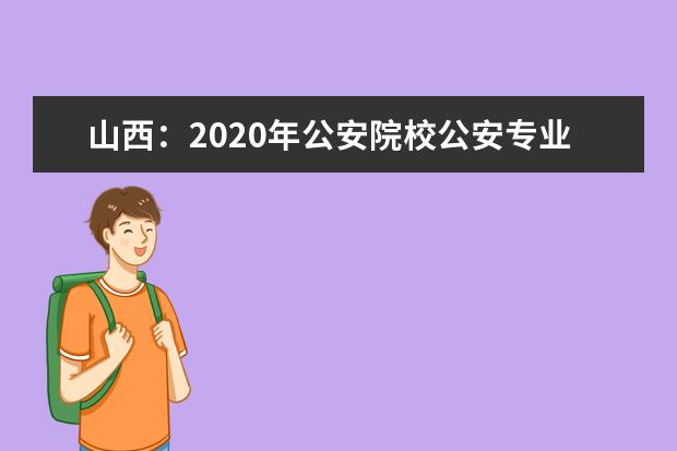 山西：2020年公安院校公安专业填报志愿有关说明