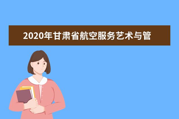 2020年甘肃省航空服务艺术与管理专业统考工作的通知