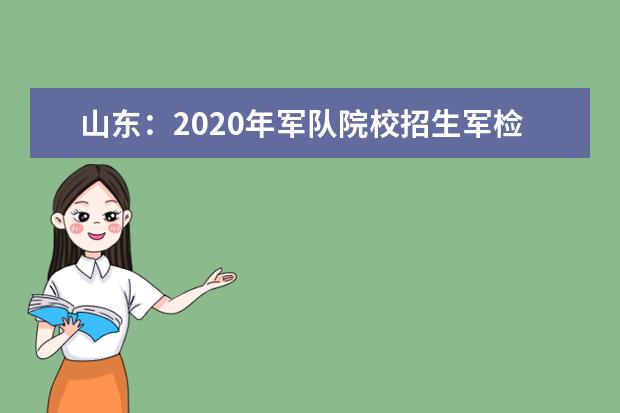 山东：2020年军队院校招生军检须知  