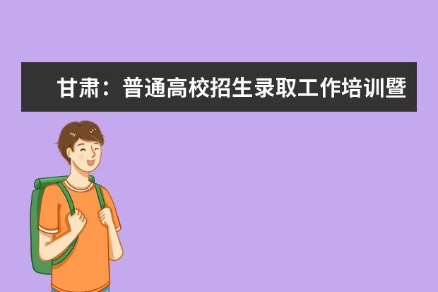 甘肃：普通高校招生录取工作培训暨动员大会召开