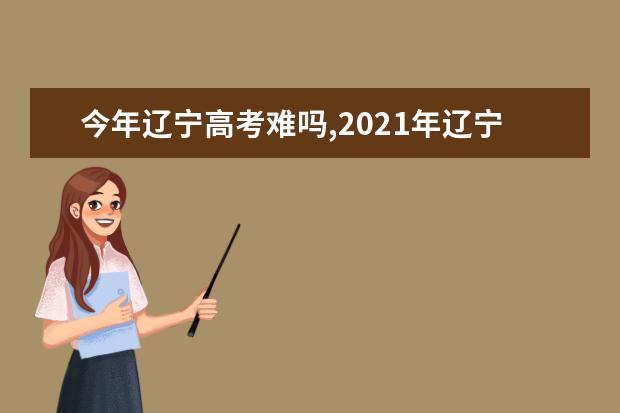 今年辽宁高考难吗,2021年辽宁高考难度分析难易程度解析