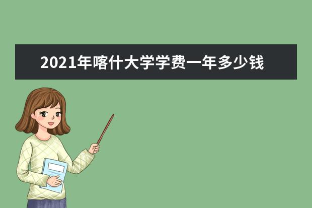 2021年喀什大学学费一年多少钱及生活费标准