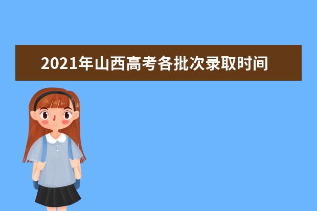 2021年山西高考各批次录取时间安排及通知书发放时间