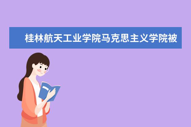 桂林航天工业学院马克思主义学院被选为自治区党委宣传部共建单位