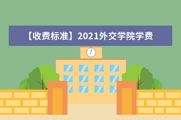 【收费标准】2021外交学院学费多少钱一年-各专业收费标准