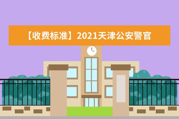 【收费标准】2021天津公安警官职业学院学费多少钱一年-各专业收费标准