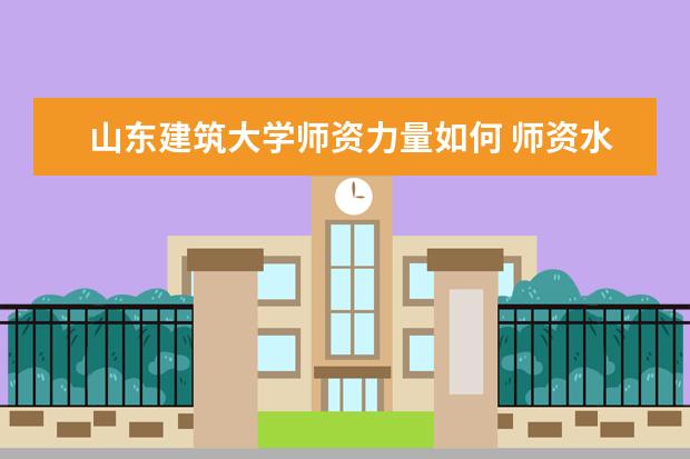 山东建筑大学师资力量如何 师资水平怎么样